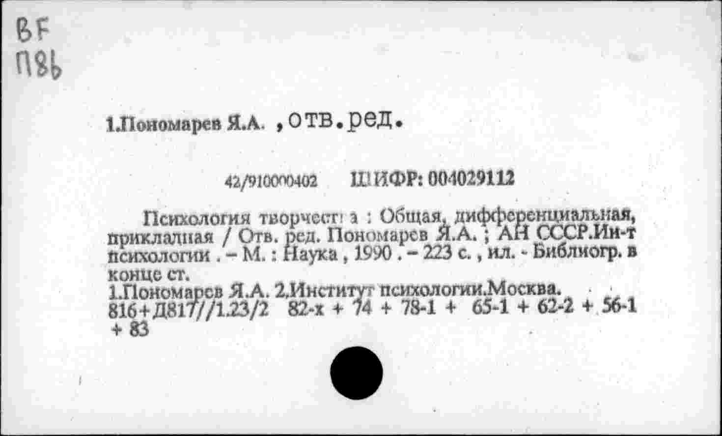 ﻿№ пч
1.Пономарев Я. А. »ОТВ.реД.
42/910(ХХ)402 ШИФР: 004029112
Психология творчест! а : Общая, дифференциальная, прикладная / Отв. ред. Пономарев Я.А.; АН СССР.Ии-Т Психологии . - М.: Наука, 1990 . - 223 с., ил. - Ьиблиогр. в
конце ст.	,,
1.ПоНомарсв Я.А. 2,Институт психологии.Москва.
816+Д817//1.23/2 82-х + 74 + 78-1 + 65-1 + 62-2 + 56-1
+ 83	'